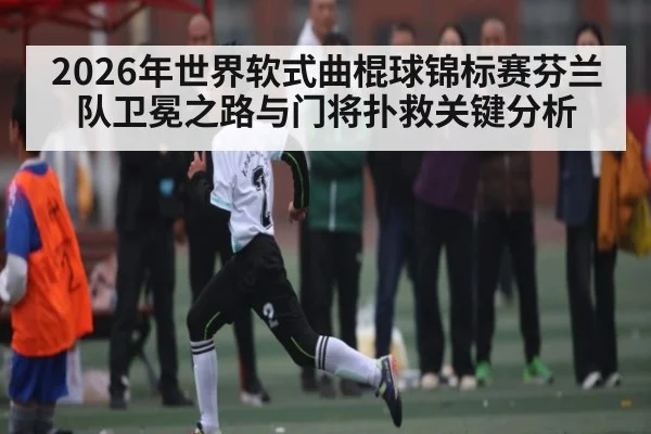 2026年世界软式曲棍球锦标赛芬兰队卫冕之路与门将扑救关键分析